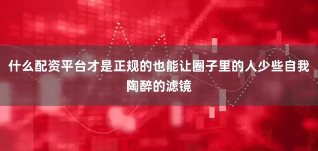 什么配资平台才是正规的也能让圈子里的人少些自我陶醉的滤镜