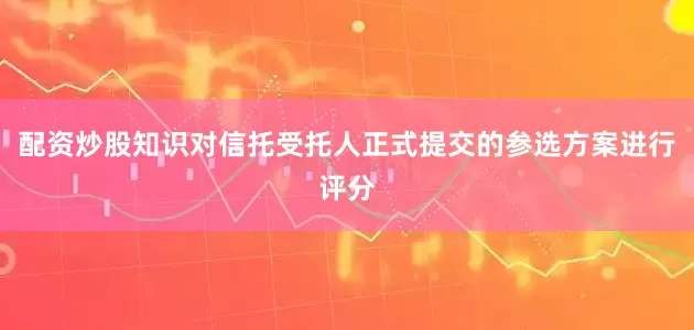 配资炒股知识对信托受托人正式提交的参选方案进行评分