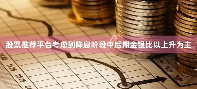 股票推荐平台考虑到降息阶段中后期金银比以上升为主