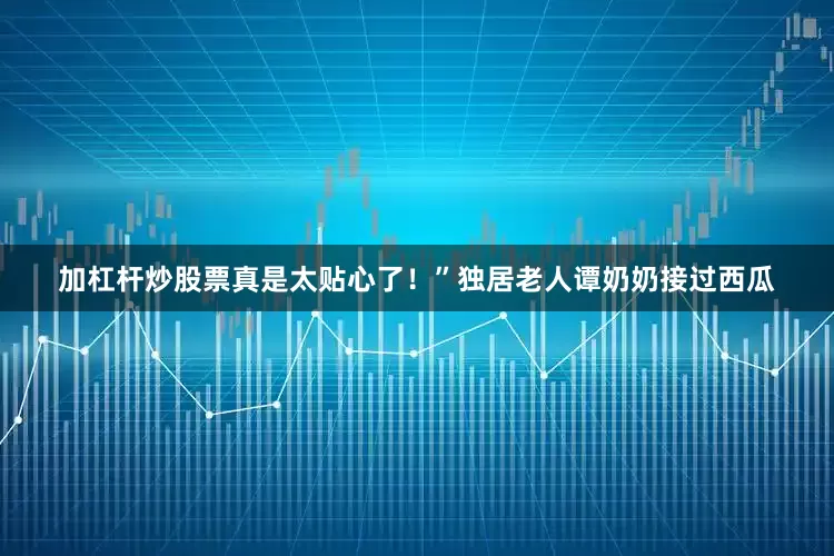 加杠杆炒股票真是太贴心了！”独居老人谭奶奶接过西瓜