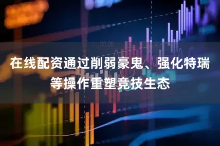 在线配资通过削弱豪鬼、强化特瑞等操作重塑竞技生态