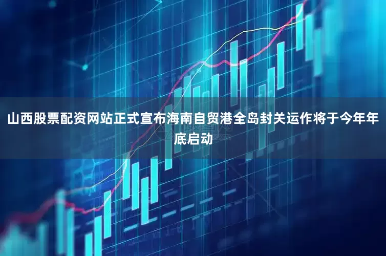 山西股票配资网站正式宣布海南自贸港全岛封关运作将于今年年底启动