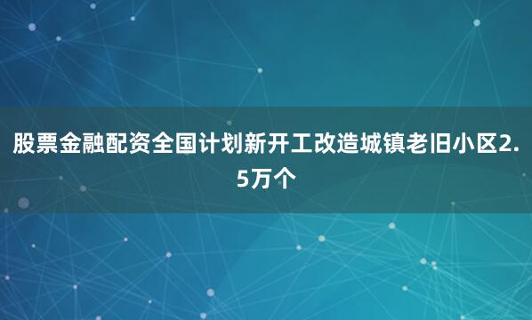 股票金融配资全国计划新开工改造城镇老旧小区2.5万个
