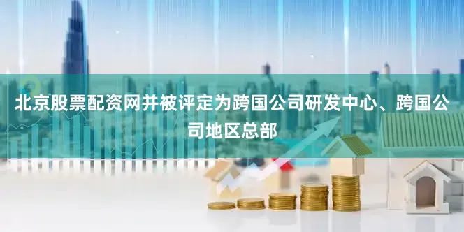 北京股票配资网并被评定为跨国公司研发中心、跨国公司地区总部