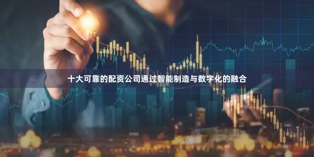 十大可靠的配资公司通过智能制造与数字化的融合