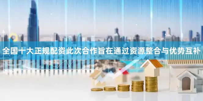 全国十大正规配资　　此次合作旨在通过资源整合与优势互补