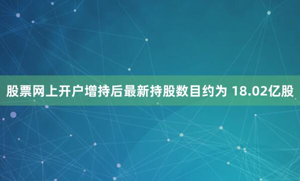 股票网上开户增持后最新持股数目约为 18.02亿股