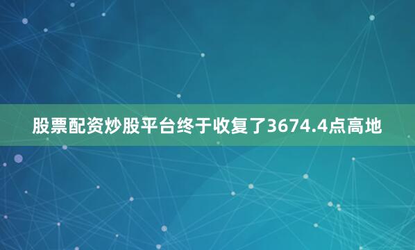 股票配资炒股平台终于收复了3674.4点高地