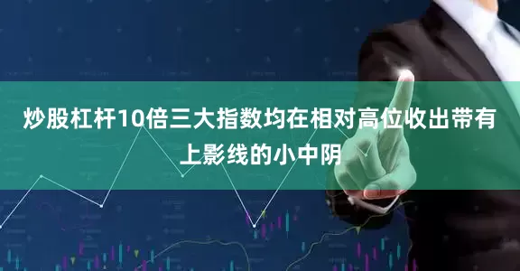 炒股杠杆10倍三大指数均在相对高位收出带有上影线的小中阴