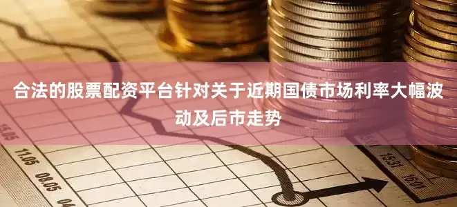 合法的股票配资平台针对关于近期国债市场利率大幅波动及后市走势