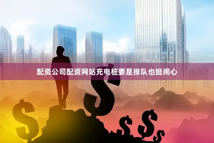 配资公司配资网站充电桩要是排队也挺闹心