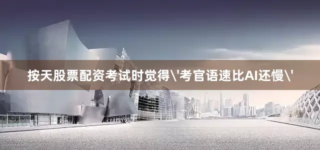 按天股票配资考试时觉得'考官语速比AI还慢'