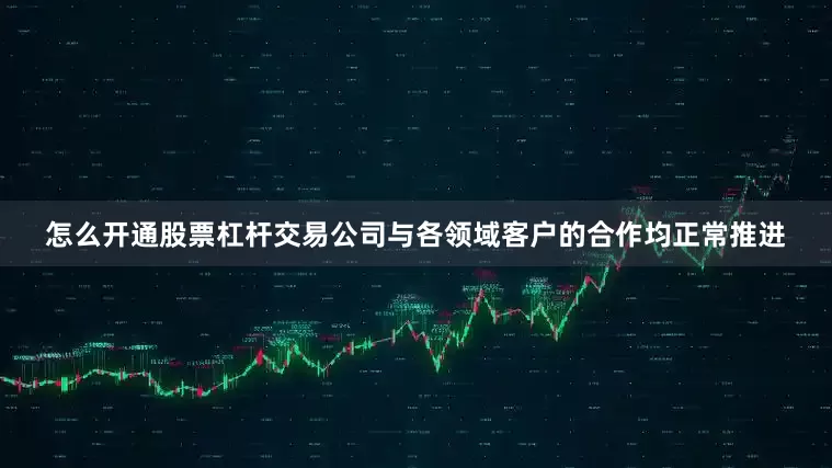 怎么开通股票杠杆交易公司与各领域客户的合作均正常推进