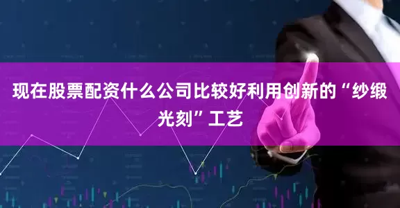 现在股票配资什么公司比较好利用创新的“纱缎光刻”工艺