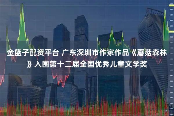金篮子配资平台 广东深圳市作家作品《蘑菇森林》入围第十二届全国优秀儿童文学奖