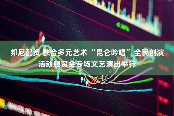 邦尼配资 融合多元艺术 “昆仑吟唱” 全民创演活动服贸会专场文艺演出举行