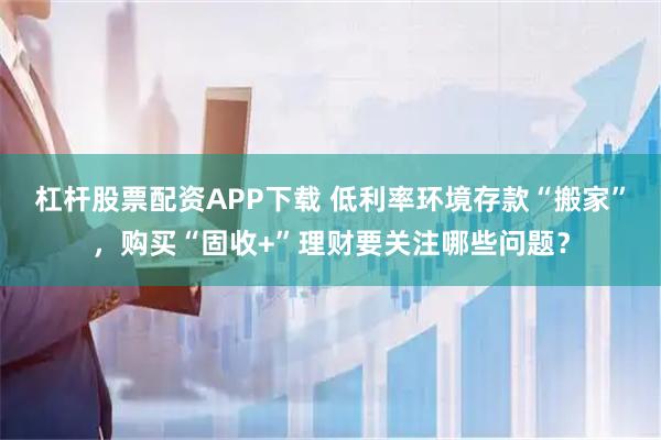 杠杆股票配资APP下载 低利率环境存款“搬家”，购买“固收+”理财要关注哪些问题？
