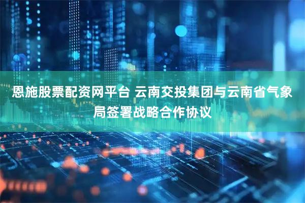 恩施股票配资网平台 云南交投集团与云南省气象局签署战略合作协议