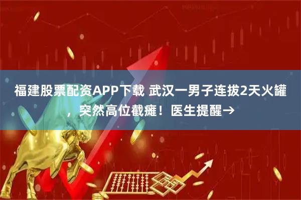 福建股票配资APP下载 武汉一男子连拔2天火罐，突然高位截瘫！医生提醒→