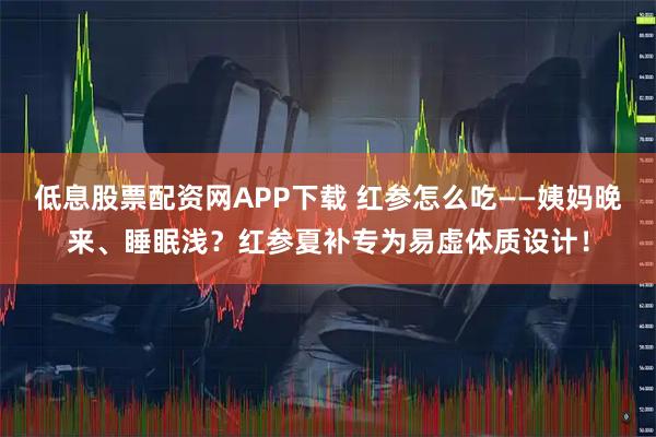 低息股票配资网APP下载 红参怎么吃——姨妈晚来、睡眠浅？红参夏补专为易虚体质设计！
