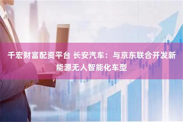 千宏财富配资平台 长安汽车：与京东联合开发新能源无人智能化车型