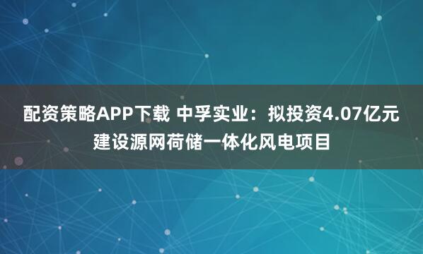 配资策略APP下载 中孚实业：拟投资4.07亿元建设源网荷储一体化风电项目