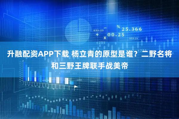 升融配资APP下载 杨立青的原型是谁？二野名将和三野王牌联手战美帝