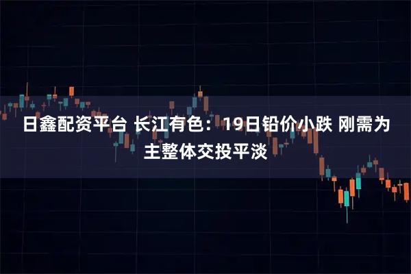 日鑫配资平台 长江有色：19日铅价小跌 刚需为主整体交投平淡