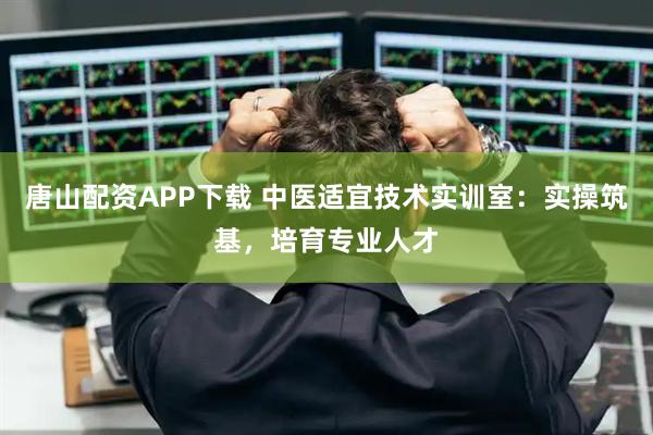 唐山配资APP下载 中医适宜技术实训室：实操筑基，培育专业人才