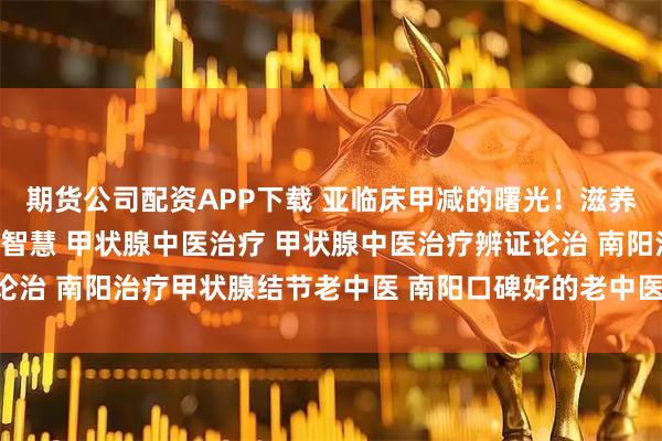 期货公司配资APP下载 亚临床甲减的曙光！滋养堂中医「未病先防」的智慧 甲状腺中医治疗 甲状腺中医治疗辨证论治 南阳治疗甲状腺结节老中医 南阳口碑好的老中医 老中医调理身体