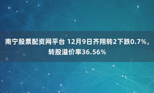 南宁股票配资网平台 12月9日齐翔转2下跌0.7%，转股溢价率36.56%