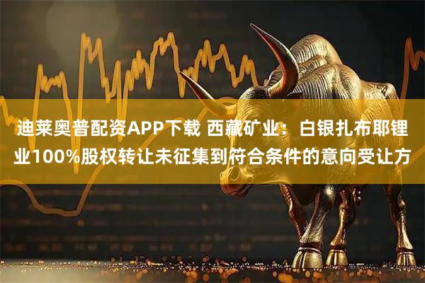 迪莱奥普配资APP下载 西藏矿业：白银扎布耶锂业100%股权转让未征集到符合条件的意向受让方