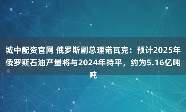 城中配资官网 俄罗斯副总理诺瓦克：预计2025年俄罗斯石油产量将与2024年持平，约为5.16亿吨