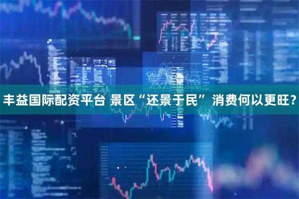 丰益国际配资平台 景区“还景于民” 消费何以更旺？