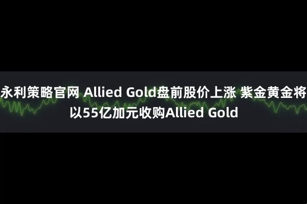 永利策略官网 Allied Gold盘前股价上涨 紫金黄金将以55亿加元收购Allied Gold