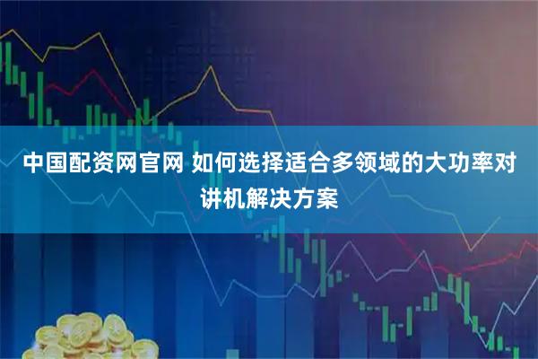 中国配资网官网 如何选择适合多领域的大功率对讲机解决方案