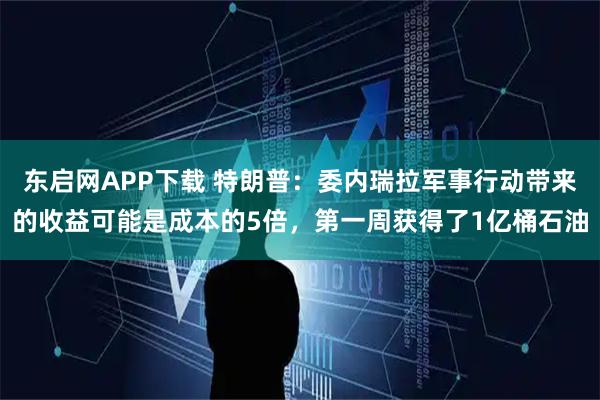 东启网APP下载 特朗普：委内瑞拉军事行动带来的收益可能是成本的5倍，第一周获得了1亿桶石油
