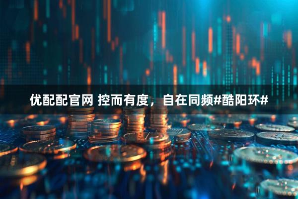 优配配官网 控而有度，自在同频#酷阳环#