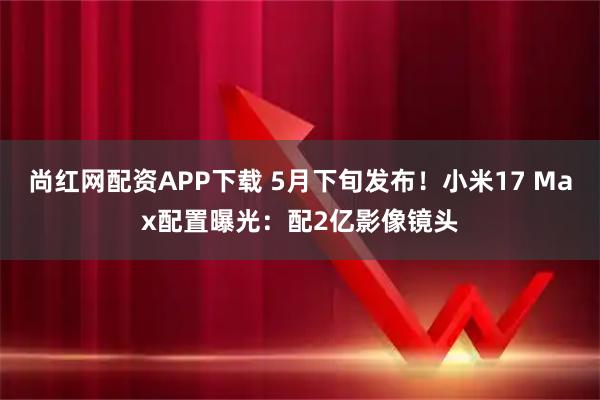 尚红网配资APP下载 5月下旬发布！小米17 Max配置曝光：配2亿影像镜头