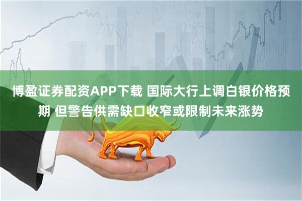 博盈证券配资APP下载 国际大行上调白银价格预期 但警告供需缺口收窄或限制未来涨势