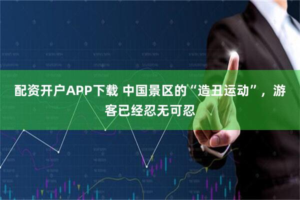 配资开户APP下载 中国景区的“造丑运动”，游客已经忍无可忍