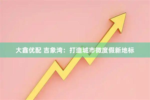 大鑫优配 吉象湾：打造城市微度假新地标